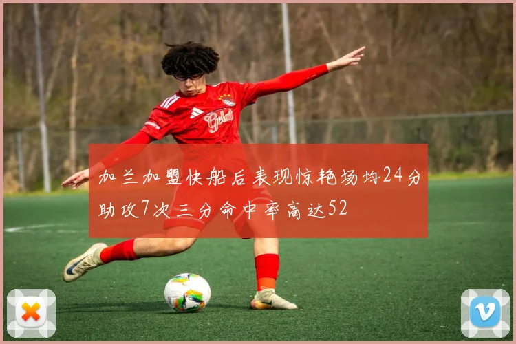 加兰加盟快船后表现惊艳场均24分助攻7次三分命中率高达52